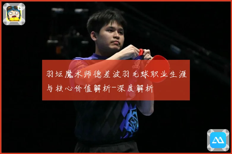 羽坛魔术师德差波羽毛球职业生涯与核心价值解析-深度解析