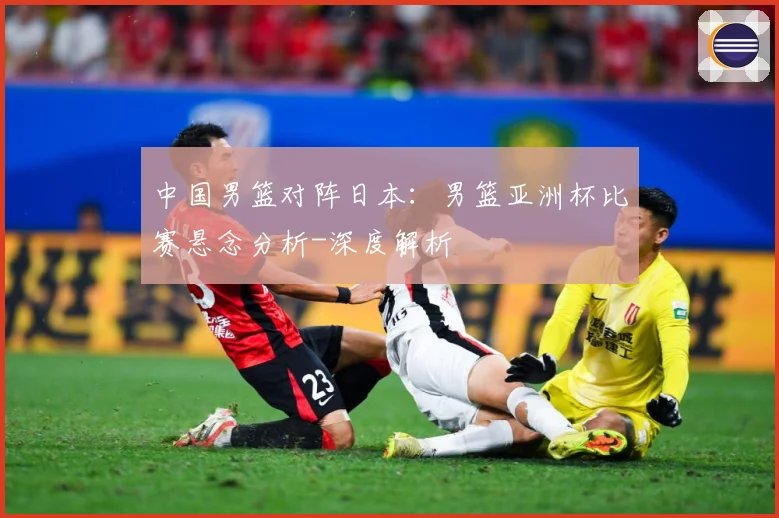 中国男篮对阵日本：男篮亚洲杯比赛悬念分析-深度解析