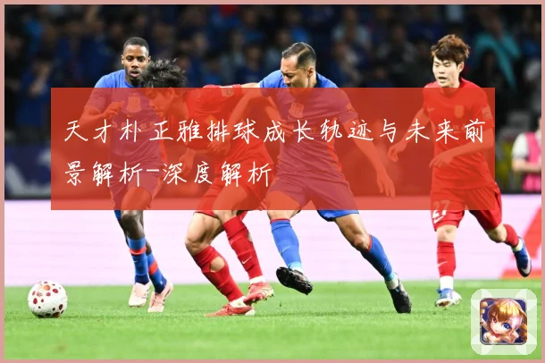 天才朴正雅排球成长轨迹与未来前景解析-深度解析