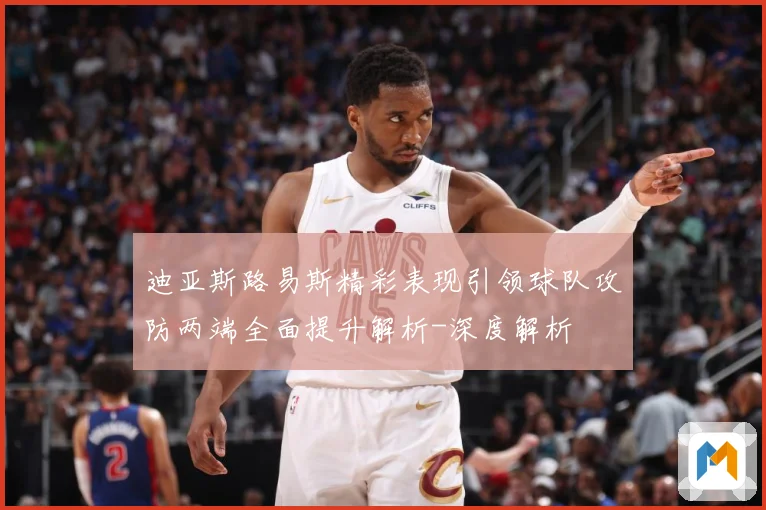 迪亚斯路易斯精彩表现引领球队攻防两端全面提升解析-深度解析