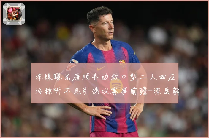 津媒曝光唐顺齐边裁口型二人回应均称听不见引热议赛事前瞻-深度解析