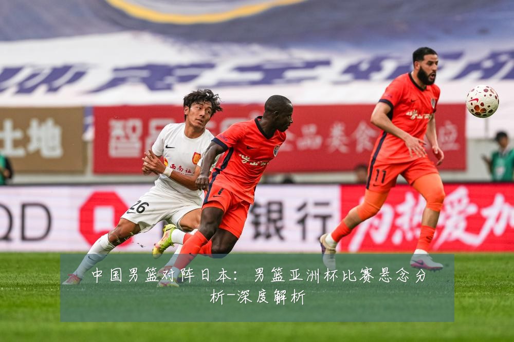 中国男篮对阵日本：男篮亚洲杯比赛悬念分析-深度解析