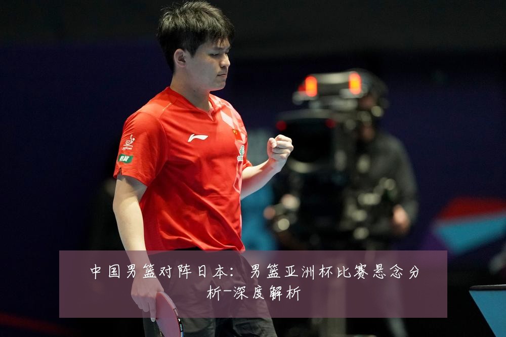 中国男篮对阵日本：男篮亚洲杯比赛悬念分析-深度解析