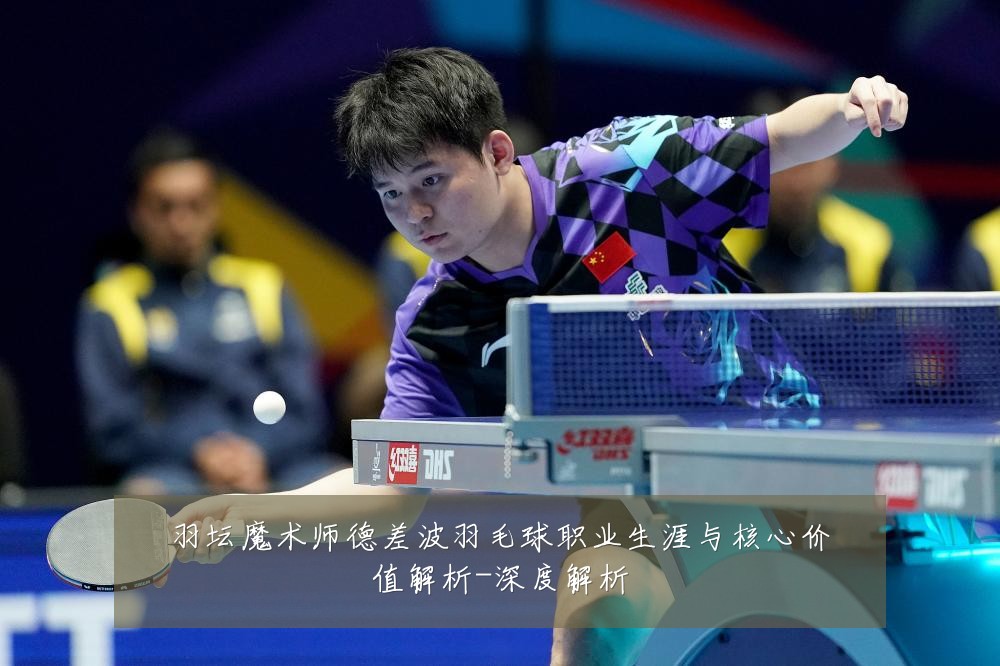 羽坛魔术师德差波羽毛球职业生涯与核心价值解析-深度解析